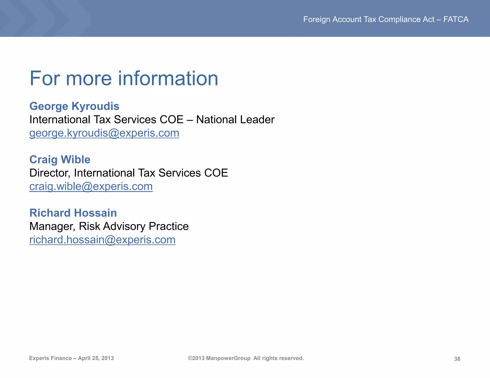 38
Foreign Account Tax Compliance Act – FATCA
Experis Finance – April 25, 2013 ©2013 ManpowerGroup All rights reserved.
For more information
George Kyroudis
International Tax Services COE – National Leader
george.kyroudis@experis.com
Craig Wible
Director, International Tax Services COE
craig.wible@experis.com
Richard Hossain
Manager, Risk Advisory Practice
richard.hossain@experis.com
 