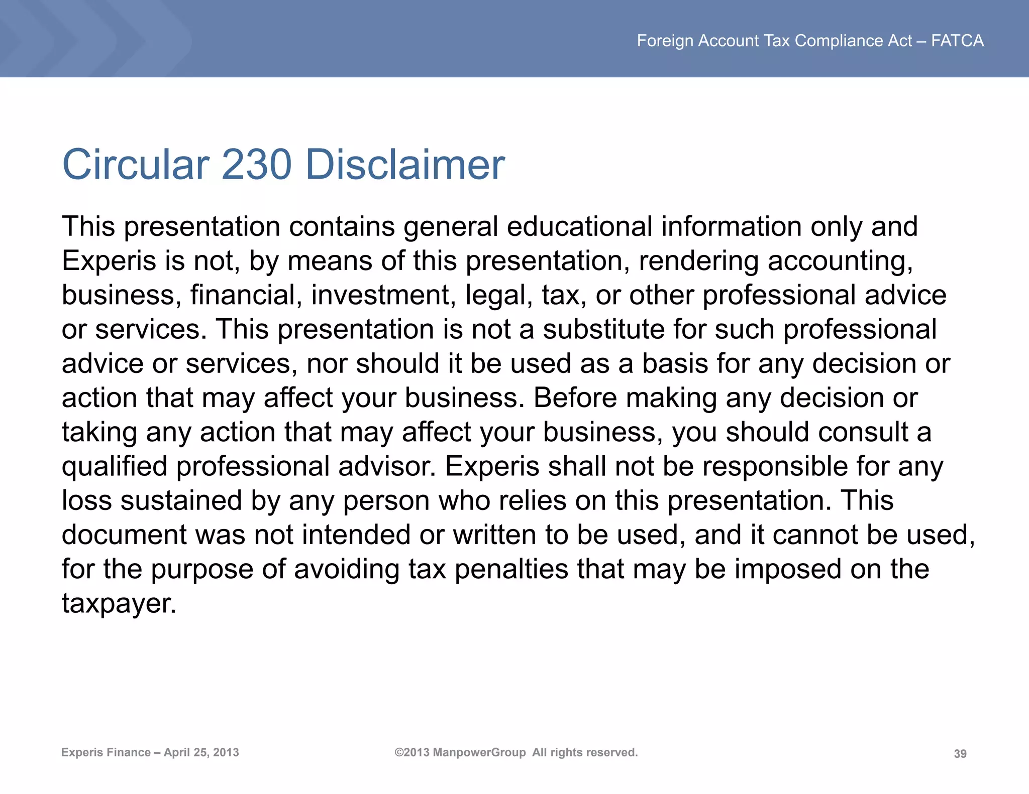 39
Foreign Account Tax Compliance Act – FATCA
Experis Finance – April 25, 2013 ©2013 ManpowerGroup All rights reserved.
Circular 230 Disclaimer
This presentation contains general educational information only and
Experis is not, by means of this presentation, rendering accounting,
business, financial, investment, legal, tax, or other professional advice
or services. This presentation is not a substitute for such professional
advice or services, nor should it be used as a basis for any decision or
action that may affect your business. Before making any decision or
taking any action that may affect your business, you should consult a
qualified professional advisor. Experis shall not be responsible for any
loss sustained by any person who relies on this presentation. This
document was not intended or written to be used, and it cannot be used,
for the purpose of avoiding tax penalties that may be imposed on the
taxpayer.
 