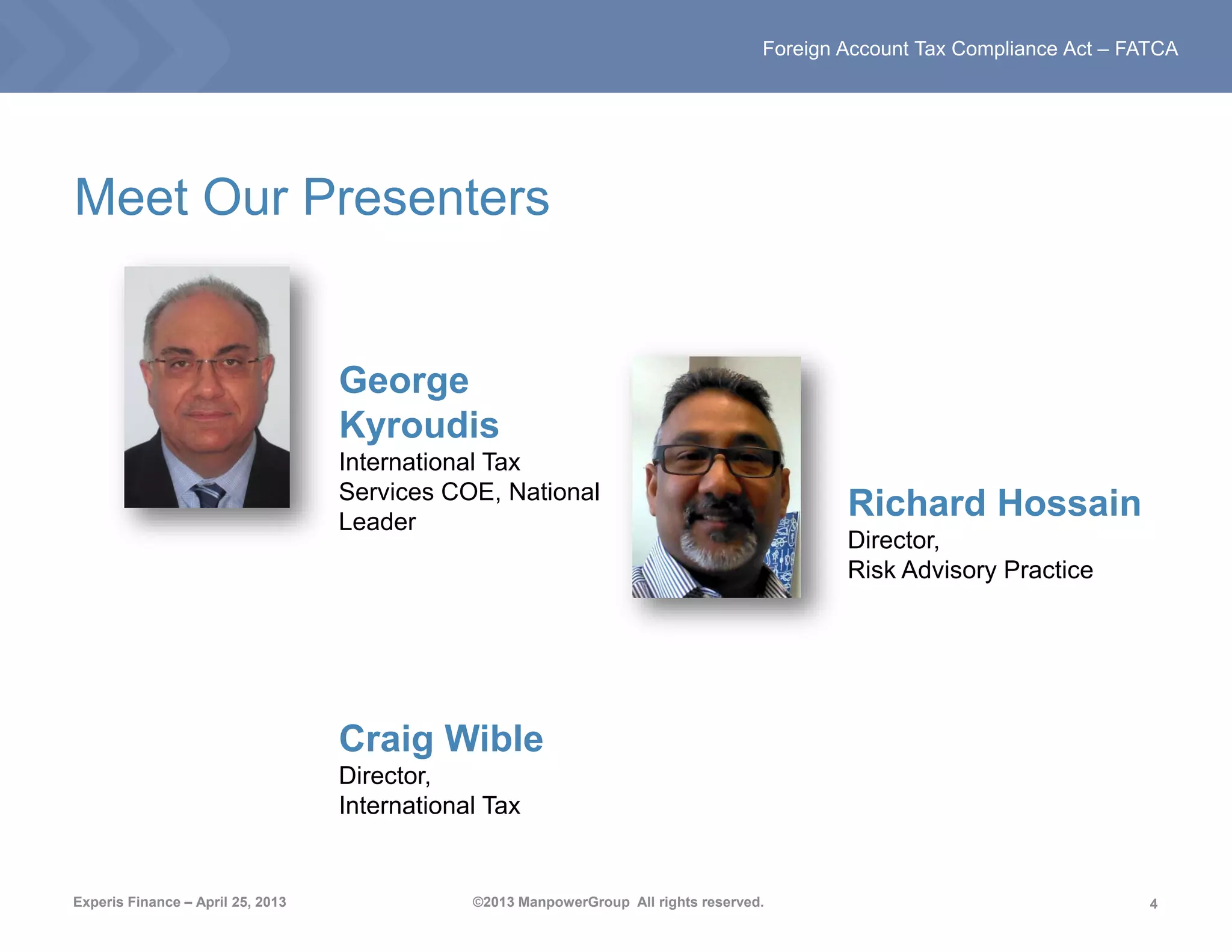 4
Foreign Account Tax Compliance Act – FATCA
Experis Finance – April 25, 2013 ©2013 ManpowerGroup All rights reserved.
Meet Our Presenters
George
Kyroudis
International Tax
Services COE, National
Leader
Craig Wible
Director,
International Tax
Richard Hossain
Director,
Risk Advisory Practice
 