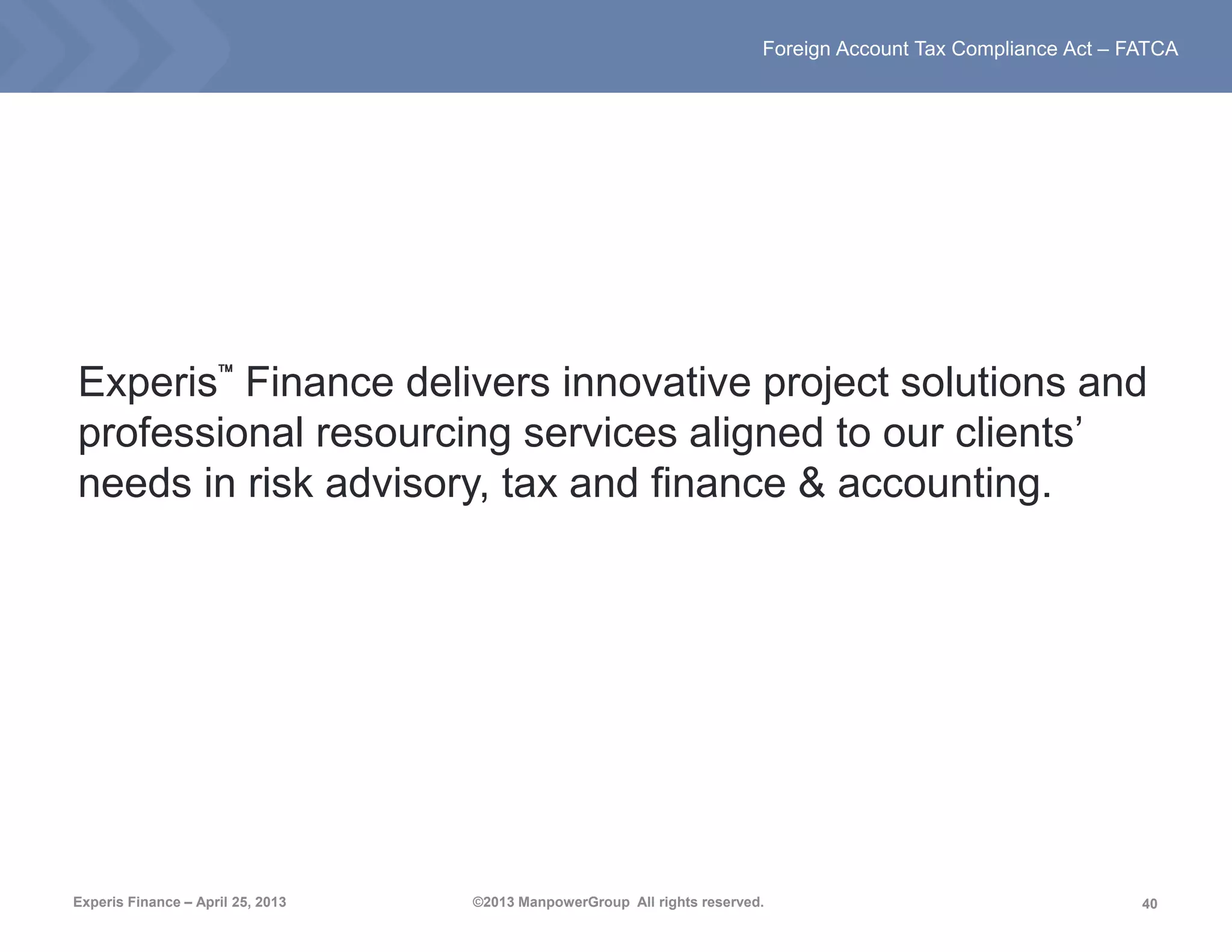 40
Foreign Account Tax Compliance Act – FATCA
Experis Finance – April 25, 2013 ©2013 ManpowerGroup All rights reserved.
Experis™ Finance delivers innovative project solutions and
professional resourcing services aligned to our clients’
needs in risk advisory, tax and finance & accounting.
 