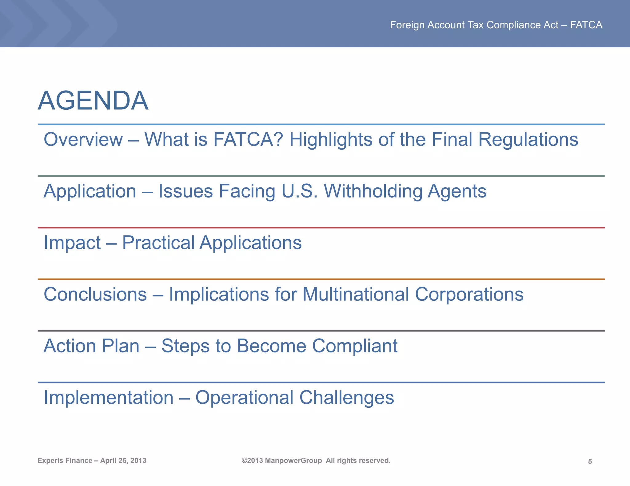 5
Foreign Account Tax Compliance Act – FATCA
Experis Finance – April 25, 2013 ©2013 ManpowerGroup All rights reserved.
AGENDA
Overview – What is FATCA? Highlights of the Final Regulations
Application – Issues Facing U.S. Withholding Agents
Impact – Practical Applications
Conclusions – Implications for Multinational Corporations
Action Plan – Steps to Become Compliant
Implementation – Operational Challenges
 