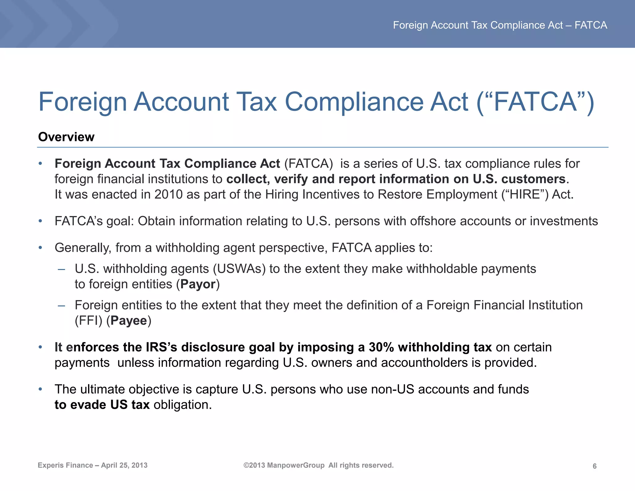 6
Foreign Account Tax Compliance Act – FATCA
Experis Finance – April 25, 2013 ©2013 ManpowerGroup All rights reserved.
Foreign Account Tax Compliance Act (“FATCA”)
Overview
• Foreign Account Tax Compliance Act (FATCA) is a series of U.S. tax compliance rules for
foreign financial institutions to collect, verify and report information on U.S. customers.
It was enacted in 2010 as part of the Hiring Incentives to Restore Employment (“HIRE”) Act.
• FATCA’s goal: Obtain information relating to U.S. persons with offshore accounts or investments
• Generally, from a withholding agent perspective, FATCA applies to:
– U.S. withholding agents (USWAs) to the extent they make withholdable payments
to foreign entities (Payor)
– Foreign entities to the extent that they meet the definition of a Foreign Financial Institution
(FFI) (Payee)
• It enforces the IRS’s disclosure goal by imposing a 30% withholding tax on certain
payments unless information regarding U.S. owners and accountholders is provided.
• The ultimate objective is capture U.S. persons who use non-US accounts and funds
to evade US tax obligation.
 