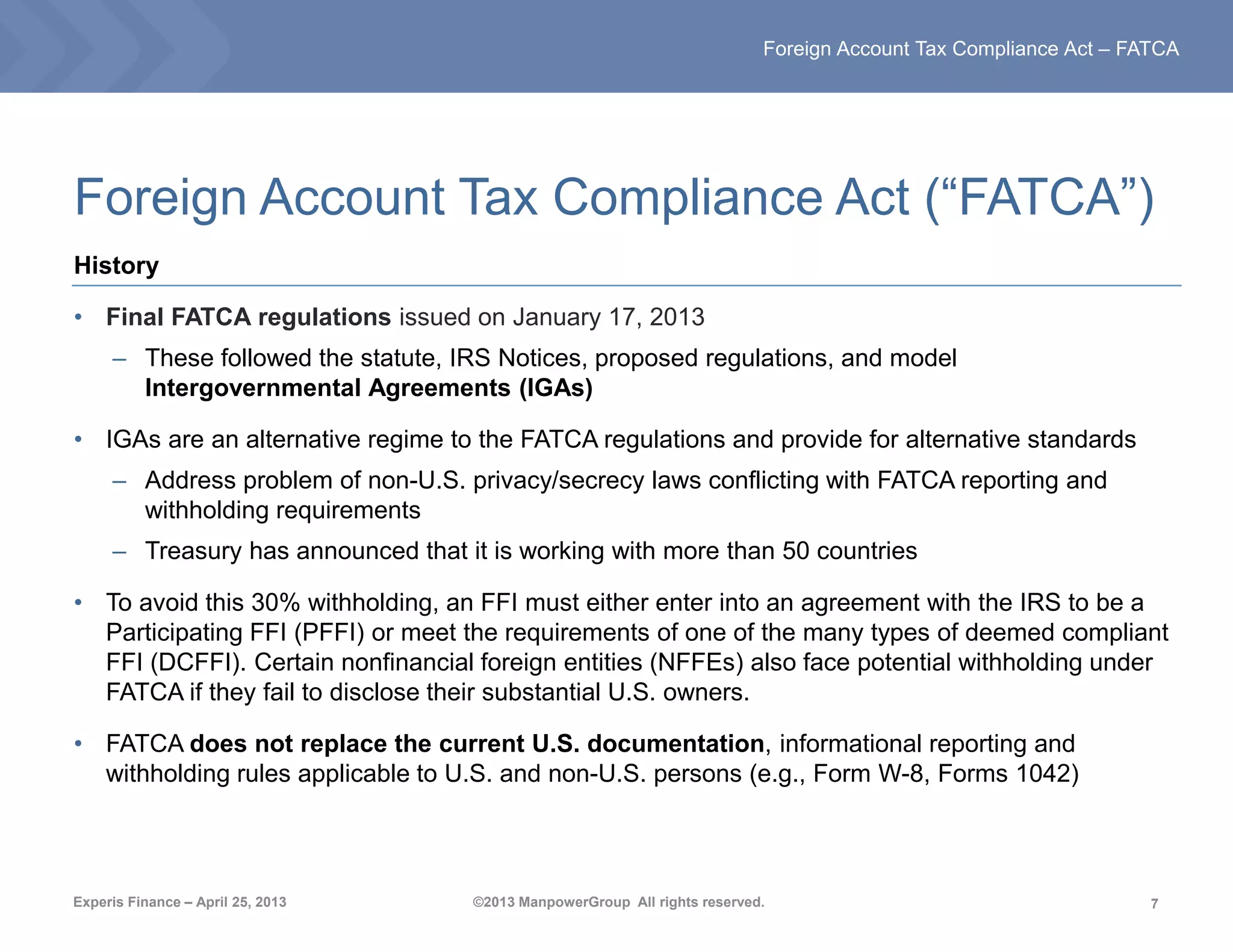7
Foreign Account Tax Compliance Act – FATCA
Experis Finance – April 25, 2013 ©2013 ManpowerGroup All rights reserved.
Foreign Account Tax Compliance Act (“FATCA”)
History
• Final FATCA regulations issued on January 17, 2013
– These followed the statute, IRS Notices, proposed regulations, and model
Intergovernmental Agreements (IGAs)
• IGAs are an alternative regime to the FATCA regulations and provide for alternative standards
– Address problem of non-U.S. privacy/secrecy laws conflicting with FATCA reporting and
withholding requirements
– Treasury has announced that it is working with more than 50 countries
• To avoid this 30% withholding, an FFI must either enter into an agreement with the IRS to be a
Participating FFI (PFFI) or meet the requirements of one of the many types of deemed compliant
FFI (DCFFI). Certain nonfinancial foreign entities (NFFEs) also face potential withholding under
FATCA if they fail to disclose their substantial U.S. owners.
• FATCA does not replace the current U.S. documentation, informational reporting and
withholding rules applicable to U.S. and non-U.S. persons (e.g., Form W-8, Forms 1042)
 