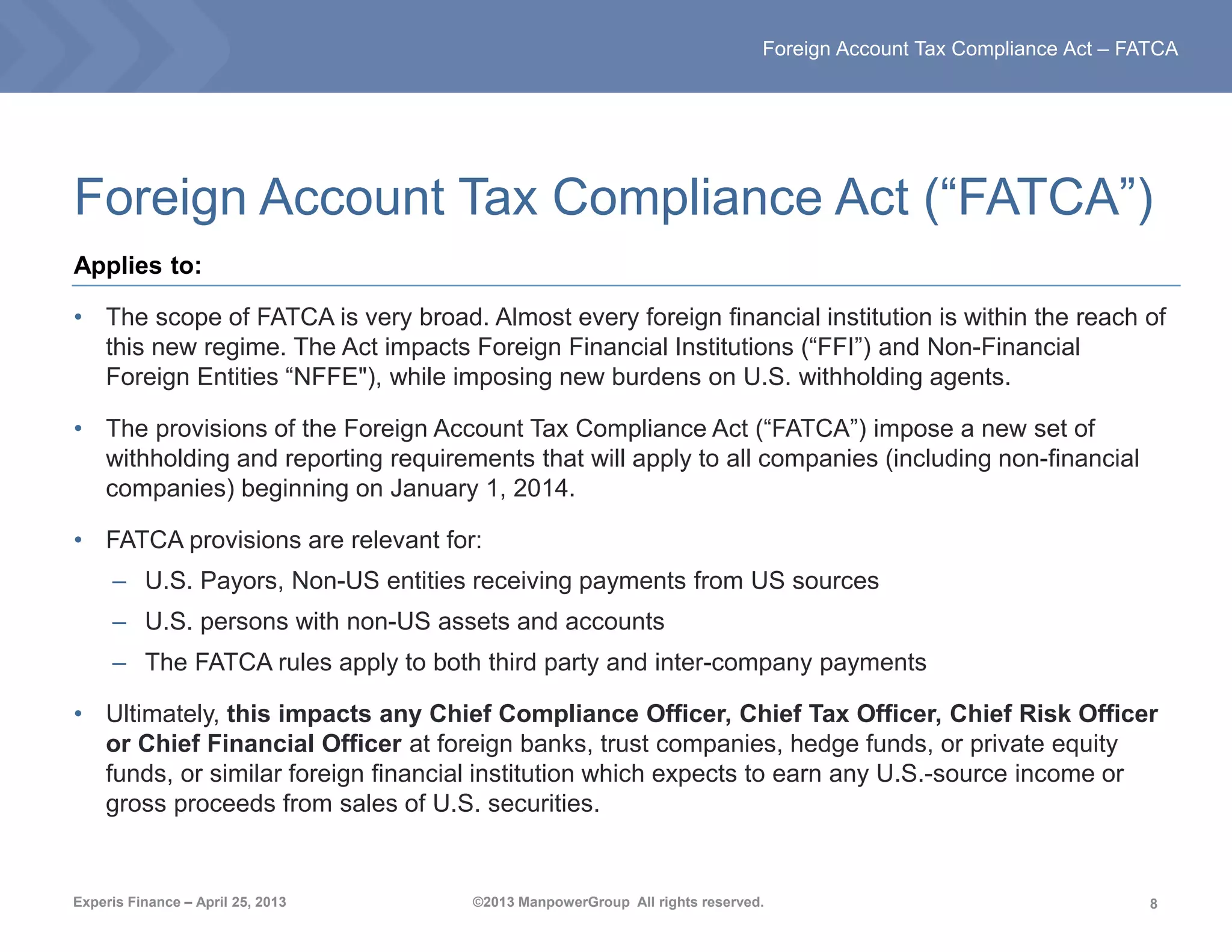 8
Foreign Account Tax Compliance Act – FATCA
Experis Finance – April 25, 2013 ©2013 ManpowerGroup All rights reserved.
Foreign Account Tax Compliance Act (“FATCA”)
Applies to:
• The scope of FATCA is very broad. Almost every foreign financial institution is within the reach of
this new regime. The Act impacts Foreign Financial Institutions (“FFI”) and Non-Financial
Foreign Entities “NFFE"), while imposing new burdens on U.S. withholding agents.
• The provisions of the Foreign Account Tax Compliance Act (“FATCA”) impose a new set of
withholding and reporting requirements that will apply to all companies (including non-financial
companies) beginning on January 1, 2014.
• FATCA provisions are relevant for:
– U.S. Payors, Non-US entities receiving payments from US sources
– U.S. persons with non-US assets and accounts
– The FATCA rules apply to both third party and inter-company payments
• Ultimately, this impacts any Chief Compliance Officer, Chief Tax Officer, Chief Risk Officer
or Chief Financial Officer at foreign banks, trust companies, hedge funds, or private equity
funds, or similar foreign financial institution which expects to earn any U.S.-source income or
gross proceeds from sales of U.S. securities.
 