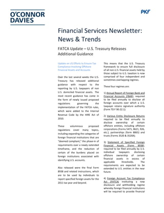 Financial Services Newsletter:
News & Trends
FATCA Update – U.S. Treasury Releases
Additional Guidance
Update on US Efforts to Ensure Tax
Compliance Involving Offshore
Financial Assets and Accounts
Over the last several weeks the U.S.
Treasury has released additional
guidance with respect to the
reporting by U.S. taxpayers of non
U.S. domiciled financial assets. The
most recent guidance has come in
the form of newly issued proposed
regulations governing the
implementation of the FATCA rules,
which were added to the Internal
Revenue Code by the HIRE Act of
2010.
These voluminous proposed
regulations cover many topics,
including expanding the categories of
foreign financial institutions that are
“deemed compliant,” the phase-in of
requirements over a newly extended
timeframe, and the reduction of
certain of the burdens placed on
foreign institutions associated with
identifying U.S. accounts.
Also released were the final Form
8938 and related instructions, which
are to be used by individuals to
report specified foreign assets for the
2011 tax year and beyond.
This means that the U.S. Treasury
framework to ensure full disclosure
of all non-U.S. financial assets held by
those subject to U.S. taxation is now
comprised of four independent and
sometimes overlapping regimes.
These four regimes are:
1) Annual Report of Foreign Bank and
Financial Accounts (FBAR), required
to be filed annually to disclose all
foreign accounts over which a U.S.
taxpayer retains signature authority
(Form TD F 90-22.1).
2) Various Entity Disclosure Returns
required to be filed annually to
disclose ownership of certain
offshore entities, including offshore
corporations (Forms 5471, 8621, 926,
etc.), partnerships (form 8865) and
trusts (Forms 3520 & 3520A).
3) Statement of Specified Foreign
Financial Assets (Form 8938),
required to be filed annually by U.S.
individual taxpayers disclosing
offshore ownership of certain
financial assets in excess of
applicable thresholds. The
requirements are expected to be
extended to U.S. entities in the near
future.
4) Foreign Account Tax Compliance
Act (FATCA) instituting a new
disclosure and withholding regime
whereby foreign financial institutions
will be required to provide financial
 