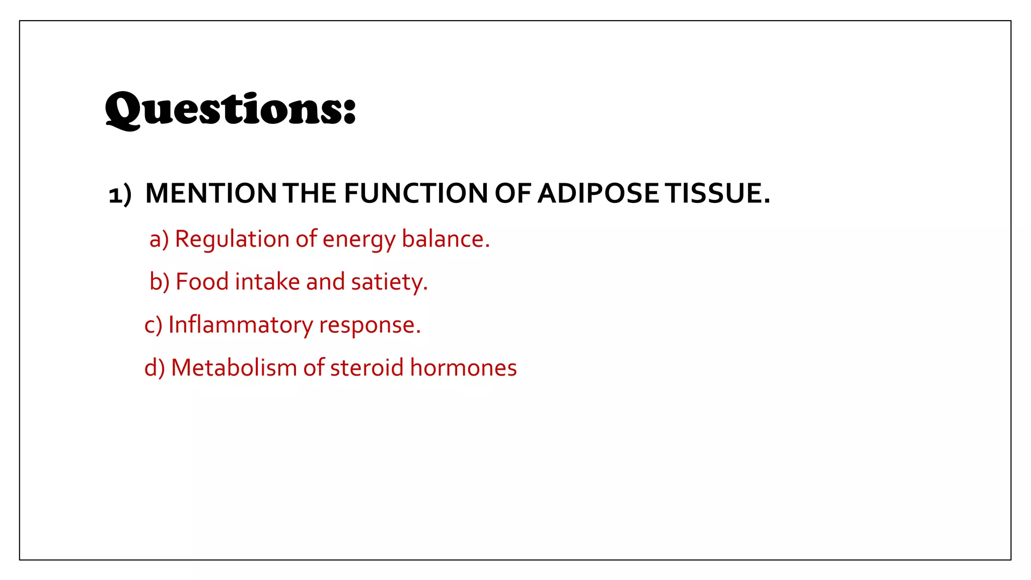 Questions:
1) MENTIONTHE FUNCTION OF ADIPOSETISSUE.
a) Regulation of energy balance.
b) Food intake and satiety.
c) Inflammatory response.
d) Metabolism of steroid hormones
 