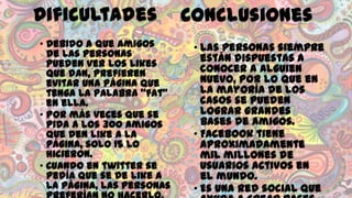 Dificultades
• Debido a que amigos
de las personas
pueden ver los likes
que dan, prefieren
evitar una página que
tenga la palabra “fat”
en ella.
• Por más veces que se
pida a los 300 amigos
que den like a la
página, solo 15 lo
hicieron.
• Cuando en twitter se
pedía que se de like a
la página, las personas

Conclusiones
• Las personas siempre
están dispuestas a
conocer a alguien
nuevo, por lo que en
la mayoría de los
casos se pueden
lograr grandes
bases de amigos.
• Facebook tiene
aproximadamente
mil millones de
usuarios activos en
el mundo.
• Es una red social que

 