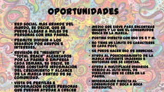 Oportunidades
• Red social más grande del
mundo, es decir, que se
puede llegar a miles de
personas con una página.
• Permite dividir a los
usuarios por grupos e
intereses.
• Revisión de “insights” y
“total reach” alcanzados
por la página o empresa
cada semana, es decir, se
tiene constante información
del crecimiento y alcance
de la marca dentro de su
comunidad.
• Vista de perfiles e
información sobre personas
que puedan ayudar a crecer

• Medio que sirve para encontrar
insights y lo que el consumidor
busca en la marca.
• Posting directo con uso de @ y #.
• No tiene un límite de caracteres
en cada post.
• Se puede hacer uso de anuncios.
• Ayuda al posicionamiento de la
marca mediante imágenes e
historias que se cuentan.
• Ayuda a multiplicar usuarios
debido al alto nivel de
viralidad que se crea en la
página.
• Información directa al
consumidor y boca a boca
inmediato.

 
