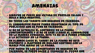 Amenazas
• Siempre se puede ser víctima de perfiles falsos y
boca a boca negativo.
• No todos los targets son usuarios de Facebook.
• El consumidor puede poner resistencia al tipo de
publicidad que se pone en Facebook.
• Si no se actualiza el contenido de la página
constantemente y si no se sabe llegar al consumidor
de la manera adecuada, este ya no va a poner atención
a la actividad de la página.
• En algunos casos el target de la página no está
dispuesto a mantener un diálogo continuo con la
marca por medio de la página.
• Por medio de los comentarios de usuarios de
Facebook, se puede hacer o deshacer el poder que

 