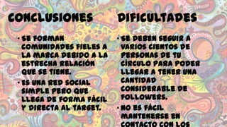 Conclusiones
• Se forman
comunidades fieles a
la marca debido a la
estrecha relación
que se tiene.
• Es una red social
simple pero que
llega de forma fácil
y directa al target.

Dificultades
• Se deben seguir a
varios cientos de
personas de tu
círculo para poder
llegar a tener una
cantidad
considerable de
followers.
• No es fácil
mantenerse en

 