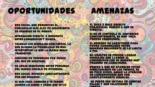Oportunidades
• Red social que demuestra el
porcentaje más alto de crecimiento
de usuarios en el mundo.
• Interacción directa e inmediata
entre consumidor y marca.
• Trabaja con mensajes conctretos, lo
que elimina la posibilidad de mal
interpretar lo que la marca busca
transmitir.

• Creación de tendencias por medio
del uso de hashtags.
• Se crean seguidores entre personas
del mismo círculo de intereses.
• Red social revisada constantemente
por sus usuarios.
• Es más fácil conocer a tu target
cuando lo sigues y sabes que es lo

Amenazas
• El boca a boca resulta
perjudicial debido a que es
directo.
• Si no se controla el contenido
constantemente, es muy fácil
perder seguidores.
• El número de caracteres para
poder comunicarse entre
usuarios únicamente se lo limita
a 140.
• No siempre se pueden lograr
mensajes que lleguen al
consumidor con un número muy
pequeño de caracteres.
• Debido a que no aparecen fotos
directamente en los tweets, es
un poco difícil ganar la atención
de consumidores que son
completamente visuales.
• Se puede ser víctima de cuentas
falsas y que falsifiquen tú

 