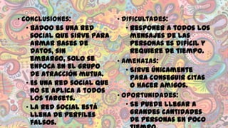 • Conclusiones:
• Badoo es una red
social que sirve para
armar bases de
datos, sin
embargo, solo se
enfoca en el grupo
de atracción mutua.
• Es una red social que
no se aplica a todos
los targets.
• La red social está
llena de perfiles
falsos.

• Dificultades:
• Responer a todos los
mensajes de las
personas es difícil y
requiere de tiempo.
• Amenazas:
• Sirve únicamente
para conseguir citas
o hacer amigos.
• Oportunidades:
• Se puede llegar a
grandes cantidades
de personas en poco

 