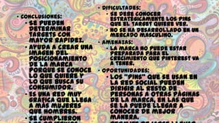 • Dificultades:
• Se debe conocer
• Conclusiones:
estratégicamente los pins
• Se pueden
que el target quiere ver.
determinar
• No se ha desarrollado en un
targets con
mercado masculino.
mayor rapidez.
• Amenazas:
• Ayuda a crear una
• La marca no puede estar
imagen del
preparada para el
crecimiento que Pinterest va
posicionamiento
a tener.
de la marca
porque se conoce • Oportunidades:

lo que quiere y
lo que busca su
consumidor.
• Es una red muy
gráfica que llega
a más mujeres
que hombres.
• Se cumplieron

• Los “pins” que se usan en
la red social pueden
dirigir al resto de
personas a otras páginas
de la marca, en las que
se la puede llegar a
conocer de mejor
manera.

 