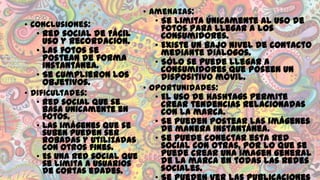 • Amenazas:
• Se limita únicamente al uso de
• Conclusiones:
fotos para llegar a los
• Red social de Fácil
consumidores.
uso y recordación.
• Existe un bajo nivel de contacto
• Las fotos se
mediante diálogos.
postean de forma
• Sólo se puede llegar a
instantánea.
consumidores que poseen un
• Se cumplieron los
dispositivo móvil.
objetivos.
• Oportunidades:
• Dificultades:
• El uso de hashtags permite
• Red social que se
crear tendencias relacionadas
basa únicamente en
con la marca.
fotos.
• Se pueden postear las imágenes
• Las imágenes que se
de manera instantánea.
suben pueden ser
• Se puede conectar esta red
robadas y utilizadas
social con otras, por lo que se
con otros fines.
puede crear una imagen general
• Es una red social que
de la marca en todas las redes
se limita a usuarios
sociales.
de cortas edades.

 