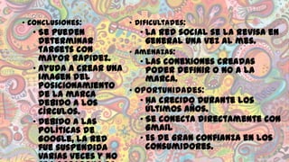 • Conclusiones:

• Dificultades:

• Se pueden
• La red social se la revisa en
determinar
general una vez al mes.
targets con
• Amenazas:
mayor rapidez.
• Las conexiones creadas
• Ayuda a crear una
poder definir o no a la
imagen del
marca.
posicionamiento
• Oportunidades:
de la marca
• Ha crecido durante los
debido a los
últimos años.
círculos.
• Se conecta directamente con
• Debido a las
Gmail
políticas de
• Es de gran confianza en los
Google, la red
consumidores.
fue suspendida
varias veces y no

 