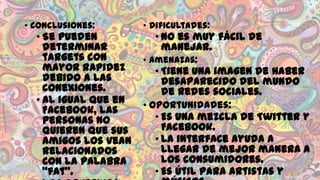 • Conclusiones:

• Se pueden
determinar
targets con
mayor rapidez
debido a las
conexiones.
• Al igual que en
Facebook, las
personas no
quieren que sus
amigos los vean
relacionados
con la palabra
“fat”.

• Dificultades:

• No es muy fácil de
manejar.

• Amenazas:

• Tiene una imagen de haber
desaparecido del mundo
de redes sociales.
• Oportunidades:
• Es una mezcla de Twitter y
Facebook.
• La interface ayuda a
llegar de mejor manera a
los consumidores.
• Es útil para artistas y

 