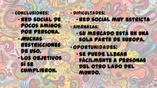 • Conclusiones:

• Red social de
pocos amigos
por persona.
• Muchas
restricciones
de uso.
• Los objetivos
sí se
cumplieron.

• Dificultades:

• Red social muy estricta
• Amenazas:

• Su mercado está en una
sola parte de Europa.
• Oportunidades:
• Se puede llegar
fácilmente a personas
del otro lado del
mundo.

 