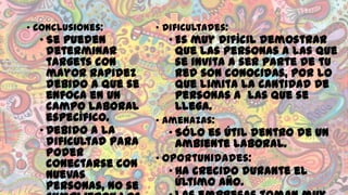 • Conclusiones:

• Se pueden
determinar
targets con
mayor rapidez
debido a que se
enfoca en un
campo laboral
específico.
• Debido a la
dificultad para
poder
conectarse con
nuevas
personas, no se

• Dificultades:

• Es muy difícil demostrar
que las personas a las que
se invita a ser parte de tu
red son conocidas, por lo
que limita la cantidad de
personas a las que se
llega.

• Amenazas:

• Sólo es útil dentro de un
ambiente laboral.
• Oportunidades:
• Ha crecido durante el
último año.

 