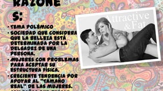 Razone
s:
• Tema polémico
• Sociedad que considera
que la belleza está
determinada por la
delgadez de una
persona.
• Mujeres con problemas
para aceptar su
estructura física.
• Creciente tendencia por
apoyar al “Tamaño
Real” de las mujeres.

 