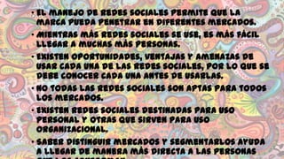• El manejo de redes sociales permite que la
marca pueda penetrar en diferentes mercados.
• Mientras más redes sociales se use, es más fácil
llegar a muchas más personas.
• Existen oportunidades, ventajas y amenazas de
usar cada una de las redes sociales, por lo que se
debe conocer cada una antes de usarlas.
• No todas las redes sociales son aptas para todos
los mercados.
• Existen redes sociales destinadas para uso
personal y otras que sirven para uso
organizacional.
• Saber distinguir mercados y segmentarlos ayuda
a llegar de manera más directa a las personas

 