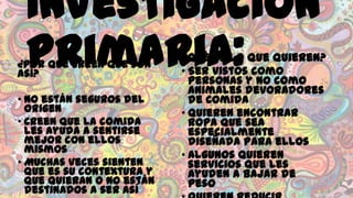 Investigación
Primaria:

¿Por qué creen que son
así?

• No están seguros del
origen
• Creen que la comida
les ayuda a sentirse
mejor con ellos
mismos
• Muchas veces sienten
que es su contextura y
que quieran o no están
destinados a ser así

¿Qué es lo que quieren?
• Ser vistos como
personas y no como
animales devoradores
de comida
• Quieren encontrar
ropa que sea
especialmente
diseñada para ellos
• Algunos quieren
servicios que les
ayuden a bajar de
peso

 