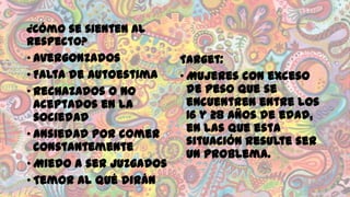 ¿Cómo se sienten al
respecto?
• Avergonzados
• Falta de autoestima
• Rechazados o no
aceptados en la
sociedad
• Ansiedad por comer
constantemente
• Miedo a ser juzgados
• Temor al qué dirán

Target:
• Mujeres con exceso
de peso que se
encuentren entre los
16 y 28 años de edad,
en las que esta
situación resulte ser
un problema.

 