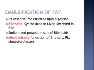  Its essential for efficient lipid digestion
 Bile salts- Synthesized in Liver, Secreted in
Bile
 Sodium and potassium salt of Bile acids
 Mixed micelle formation of Bile salt, PL,
cholesterolesters
 