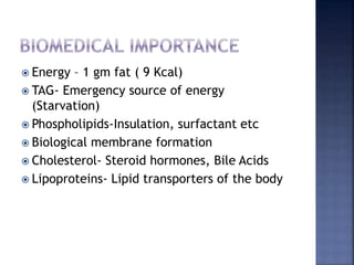  Energy – 1 gm fat ( 9 Kcal)
 TAG- Emergency source of energy
(Starvation)
 Phospholipids-Insulation, surfactant etc
 Biological membrane formation
 Cholesterol- Steroid hormones, Bile Acids
 Lipoproteins- Lipid transporters of the body
 