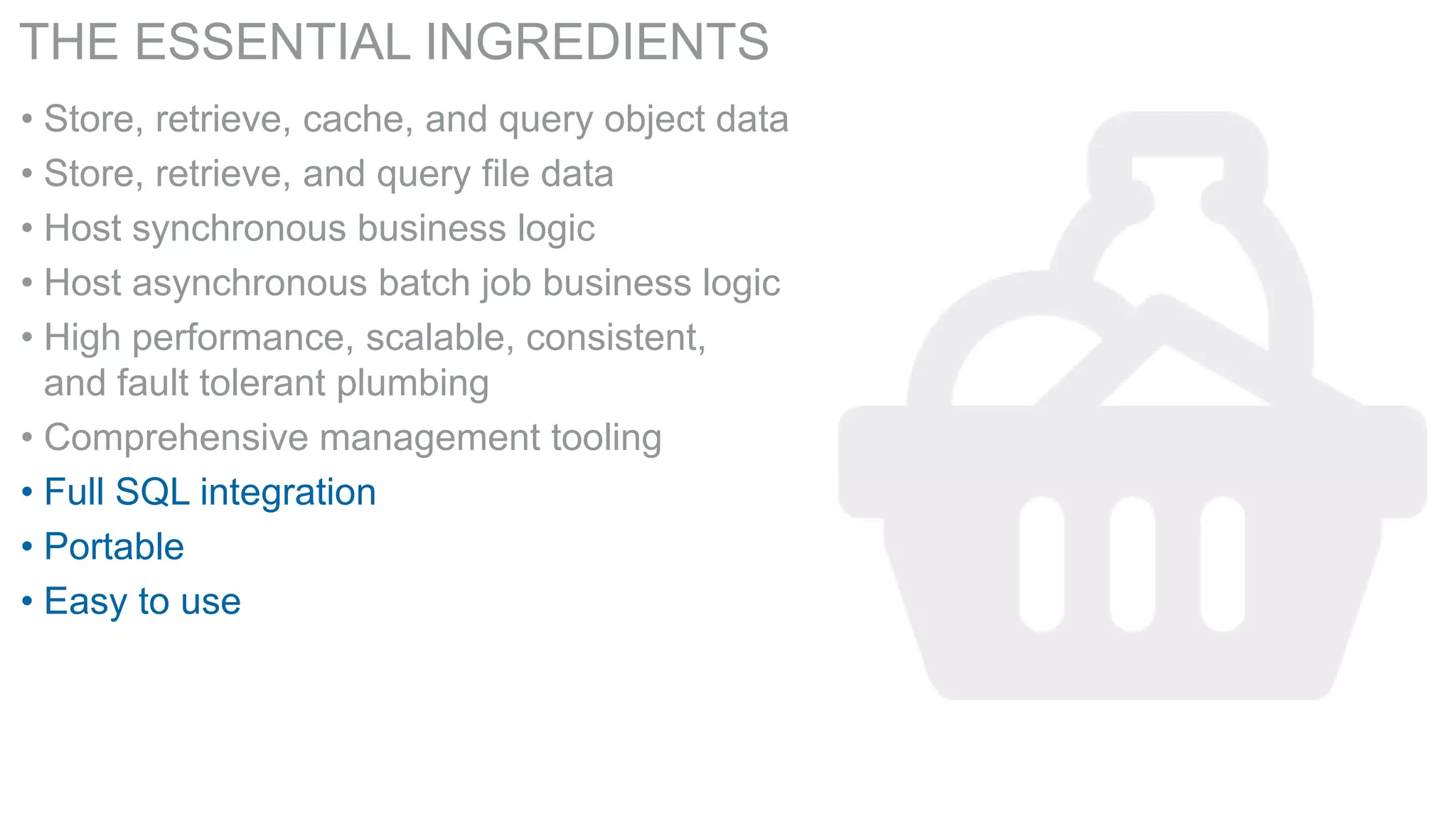 THE ESSENTIAL INGREDIENTS
• Store, retrieve, cache, and query object data
• Store, retrieve, and query file data
• Host synchronous business logic
• Host asynchronous batch job business logic
• High performance, scalable, consistent,
and fault tolerant plumbing
• Comprehensive management tooling
• Full SQL integration
• Portable
• Easy to use

 