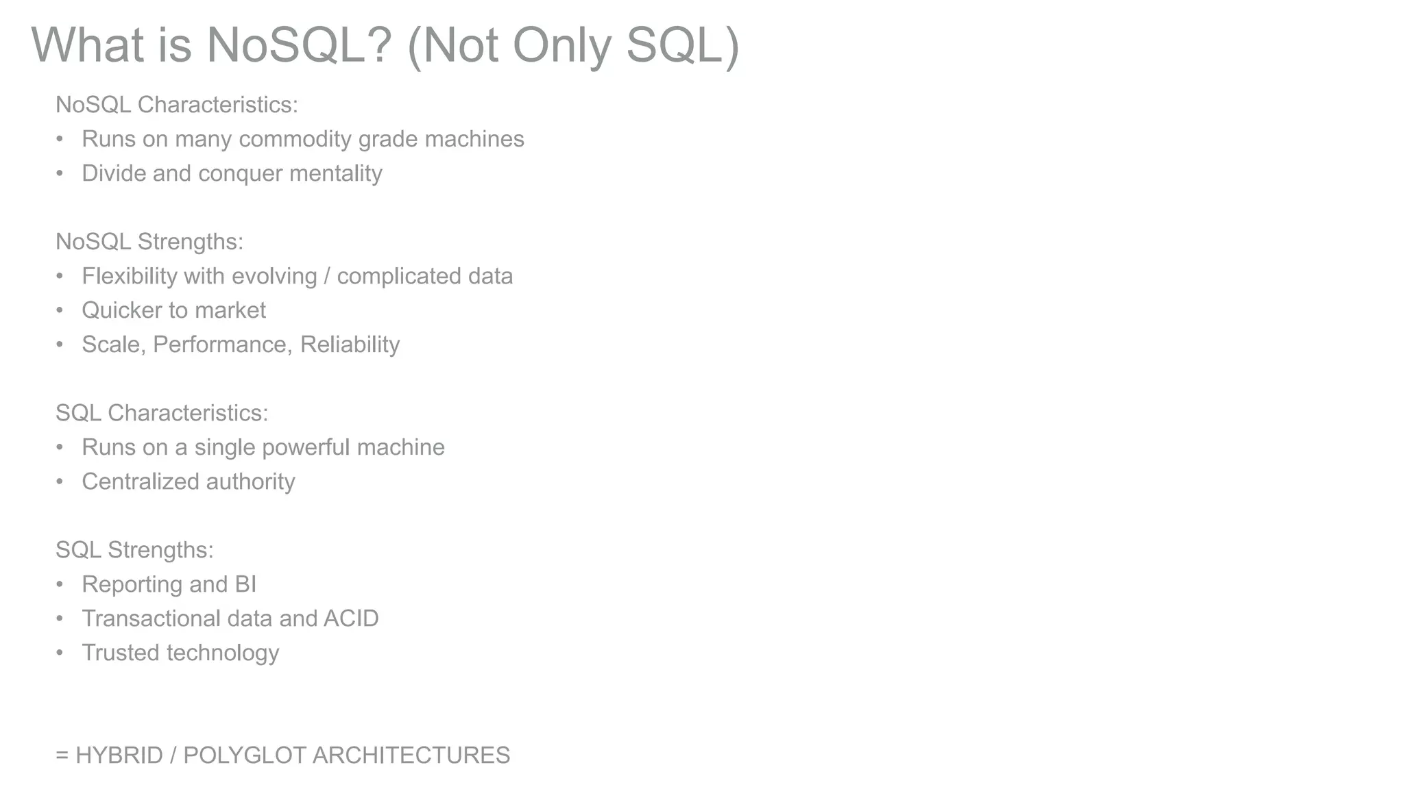 What is NoSQL? (Not Only SQL)
NoSQL Characteristics:
• Runs on many commodity grade machines
• Divide and conquer mentality
NoSQL Strengths:
• Flexibility with evolving / complicated data
• Quicker to market
• Scale, Performance, Reliability
SQL Characteristics:
• Runs on a single powerful machine
• Centralized authority
SQL Strengths:
• Reporting and BI
• Transactional data and ACID
• Trusted technology

= HYBRID / POLYGLOT ARCHITECTURES

 
