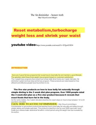 The fat diminisher - honest truth
http://tinyurl.com/ohbjqrv
Reset metabolism,turbocharge
weight loss and shrink your waist
youtube video-https://www.youtube.com/watch?v=I52pe43lX54
INTRODUCTION
there are 3 good fat loss programs that reveal how to lose belly fat and maintain a good lifestyle.
The websites rated these three weight loss program based on customers satisfaction.
The 3 weight loss programs that reveal how to lose belly fat at home are 3 week diet plan, fat
diminisher system and eat stop eat fat loss program. These products are rated based on how
efficient and effective people have found them to be.
The five star products on how to lose belly fat naturally through
simple dieting is the 3 week diet plan program. 0ver 1900 people rated
the 3 week diet plan as a five star product because it reveals that
exact foods that burn fat in the body.
As the name implies, the 3 week diet plans teaches the exact steps on how to lose between 12 to 23
pounds in one week.
CLICK HERE TO ACCESS FAT DIMINISHER- http://tinyurl.com/ohbjqrv
Fat diminisher is yet another product that teaches how to lose belly fat naturally and safely through
simple dieting and simple exercises. The product is rated four star by over 2000 users who have
finally burn excess lower abdominal fat within a short period using the weight loss tips revealed by
the author.
 