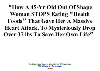 “How A 45-Yr Old Out Of Shape
Woman STOPS Eating “Health
Foods” That Gave Her A Massive
Heart Attack, To Mysteriously Drop
Over 37 lbs To Save Her Own Life”
Fat Diminisher Book by Wes Virgin PDF Download
Click Here to Download
Thanks!
 