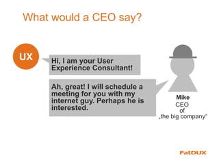 What would a CEO say?
UX
Mike
CEO
of
„the big company“
Hi, I am your User
Experience Consultant!
Ah, great! I will schedule a
meeting for you with my
internet guy. Perhaps he is
interested.
 