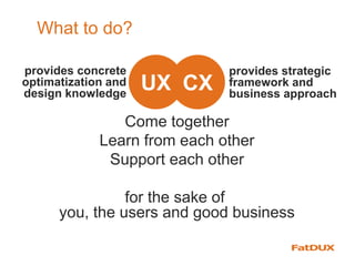 What to do?
CXUX
Come together
Learn from each other
Support each other
for the sake of
you, the users and good business
provides strategic
framework and
business approach
provides concrete
optimatization and
design knowledge
 