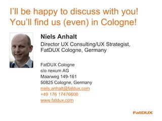 I’ll be happy to discuss with you!
You’ll find us (even) in Cologne!
Niels Anhalt
Director UX Consulting/UX Strategist,
FatDUX Cologne, Germany
FatDUX Cologne
c/o nexum AG
Maarweg 149-161
50825 Cologne, Germany
niels.anhalt@fatdux.com
+49 176 17476600
www.fatdux.com
 