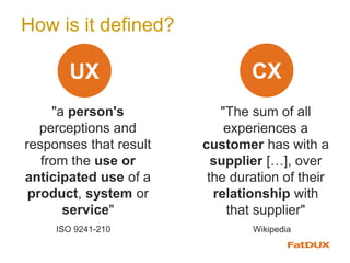 How is it defined?
"a person's
perceptions and
responses that result
from the use or
anticipated use of a
product, system or
service"
CXUX
ISO 9241-210
"The sum of all
experiences a
customer has with a
supplier […], over
the duration of their
relationship with
that supplier"
Wikipedia
 