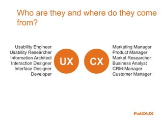 Who are they and where do they come
from?
CXUX
Usability Engineer
Usability Researcher
Information Architect
Interaction Designer
Interface Designer
Developer
Marketing Manager
Product Manager
Market Researcher
Business Analyst
CRM-Manager
Customer Manager
 