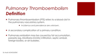 Pulmonary Thromboembolism
Definition
 Pulmonary thromboembolism (PTE) refers to a blood clot in
the pulmonary vasculatory system.
 Incidence and prevalence are unknown.
 A secondary complication of a primary condition.
 Pulmonary embolism may be caused by fat accumulation,
parasite (eg, Dirofilaria immitis) infiltration, septic emboli,
foreign bodies, or air bubbles.
Dr.Hadi ALİHOSSEİNİ
 