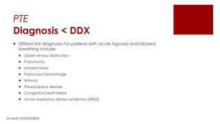 PTE
Diagnosis < DDX
 Differential diagnoses for patients with acute hypoxia and labored
breathing include:
 Upper airway obstruction
 Pneumonia
 Inhaled toxins
 Pulmonary hemorrhage
 Asthma
 Pleural space disease
 Congestive heart failure
 Acute respiratory distress syndrome (ARDS)
Dr.Hadi ALİHOSSEİNİ
 