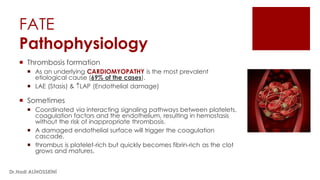 FATE
Pathophysiology
 Thrombosis formation
 As an underlying CARDIOMYOPATHY is the most prevalent
etiological cause (69% of the cases).
 LAE (Stasis) & LAP (Endothelial damage)
 Sometimes
 Coordinated via interacting signaling pathways between platelets,
coagulation factors and the endothelium, resulting in hemostasis
without the risk of inappropriate thrombosis.
 A damaged endothelial surface will trigger the coagulation
cascade.
 thrombus is platelet-rich but quickly becomes fibrin-rich as the clot
grows and matures.
Dr.Hadi ALİHOSSEİNİ
 