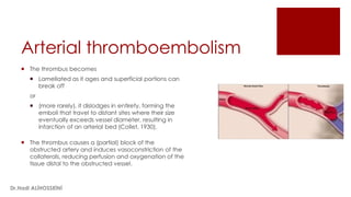 Arterial thromboembolism
 The thrombus becomes
 Lamellated as it ages and superficial portions can
break off
or
 (more rarely), it dislodges in entirety, forming the
emboli that travel to distant sites where their size
eventually exceeds vessel diameter, resulting in
infarction of an arterial bed (Collet, 1930).
 The thrombus causes a (partial) block of the
obstructed artery and induces vasoconstriction of the
collaterals, reducing perfusion and oxygenation of the
tissue distal to the obstructed vessel.
Dr.Hadi ALİHOSSEİNİ
 
