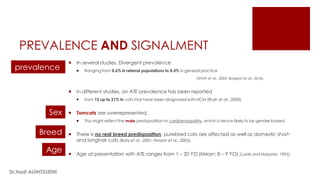PREVALENCE AND SIGNALMENT
 In several studies, Divergent prevalence
 Ranging from 0.6% in referral populations to 0.3% in general practice
(Smith et al., 2003; Borgeat et al., 2014).
 In different studies, an ATE prevalence has been reported
 from 12 up to 21% in cats that have been diagnosed with HCM (Rush et al., 2000).
 Tomcats are overrepresented.
 This might reflect the male predisposition to cardiomyopathy, which is hence likely to be gender biased.
 There is no real breed predisposition, purebred cats are affected as well as domestic short-
and longhair cats (Baty et al., 2001; Ferasin et al., 2003).
 Age at presentation with ATE ranges from 1 – 20 YO (Mean: 8 – 9 YO) (Laste and Harpster, 1995).
prevalence
Sex
Breed
Age
Dr.Hadi ALİHOSSEİNİ
 