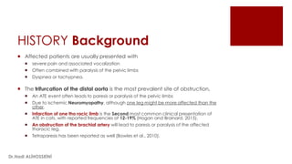 HISTORY Background
 Affected patients are usually presented with
 severe pain and associated vocalization
 Often combined with paralysis of the pelvic limbs
 Dyspnea or tachypnea.
 The trifurcation of the distal aorta is the most prevalent site of obstruction,
 An ATE event often leads to paresis or paralysis of the pelvic limbs
 Due to ischemic Neuromyopathy, although one leg might be more affected than the
other.
 Infarction of one tho racic limb is the Second most common clinical presentation of
ATE in cats, with reported frequencies of 12-19% (Hogan and Brainard, 2015).
 An obstruction of the brachial artery will lead to paresis or paralysis of the affected
thoracic leg.
 Tetraparesis has been reported as well (Bowles et al., 2010).
Dr.Hadi ALİHOSSEİNİ
 