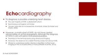 Echocardiography
 To diagnose a possible underlying heart disease.
 The vast majority of FATE: a dilated left atrium.
 Spontaneous echogenic LA Smoke
 ‘Smoke’ indicates an increased risk of embolic stroke (Schober and
Maerz, 2006).
 However, a small subset of FATE: do not have cardiac
abnormalities on echocardiography Although the diagnosis
of FATE in cats with pelvic limb paresis/paralysis.
 Thrombus in the terminal aorta using ultrasound imaging.
 However, the absence of a visible thrombus does not rule out FATE.
 Where no underlying cardiac disease is identified, further local
imaging of the occluded artery is more justifiable (Fuentes, 2012).
Dr.Hadi ALİHOSSEİNİ
 