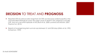 DECISION TO TREAT AND PROGNOSIS
 Reported ATE recurrence rates range from 24-75%, but because cardiomyopathy is the
most prevalent etiological cause, the major cause of death in this subgroup is actually
CHF, and not a recurrent episode of ATE (Rush et al., 2000; Lunsford and Mackin, 2007;
Payne et al., 2015).
 Reports of average long-term survival vary between 51 and 350 days (Atkins et al.,1992;
Schoeman, 1999).
Dr.Hadi ALİHOSSEİNİ
 