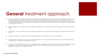 General treatment approach
 The management of acute CATE includes: 1. provide pain management, 2. induction of a hypocoagulable state to reduce
continued thrombus formation, 3. improve blood flow to the infarcted arterial bed, 4. treat concurrent CHF if present, 5.
provide supportive care. This approach does not require extensive financial resources, nor does it necessitate a prolonged
hospital Even before having a thorough discussion with the owners regarding further treatment possibilities, analgesia has to
be administered (Figure 7).
 Opioid analgetics, e.g. methadone, buprenorphine or fentanyl, should be administered at adequate doses and titrated to
effect.
 Furthermore, in case of respiratory distress, oxygen supplementation should be provided without distressing the patient any
further.
 Inspiratory crackles and a gallop rhythm are highly suggestive for the presence of concomitant CHF.
 If severe pulmonary edema secondary to CHF, is expected, an intravenous/ intramuscular bolus of furosemide should be
administered at 1-2mg/kg and repeated to effect.
 The bolus can be repeated hourly or even more frequently, depending on the severity of the respiratory distress and clinical
response. Once the cat has been clinically stabilized, thoracic radiographs should be taken in order to confirm the
presence of suspected CHF (Fuentes, 2012).
Dr.Hadi ALİHOSSEİNİ
 