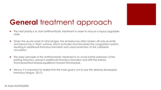 General treatment approach
 The next priority is to start antithrombotic treatment in order to induce a hypocoagulable
state.
 Given the acute onset of clinical signs, the embolus has often broken off only recently
and hence has a ‘fresh’ surface, which activates and stimulates the coagulation system,
resulting in additional thrombus formation and vasoconstriction of the collateral
circulation.
 The basic principle of this antithrombotic treatment is to avoid further extension of the
existing thrombus, prevent additional thrombus formation and shift the intrinsic
thrombosis/thrombolysis equilibrium toward thrombolysis.
 Hence, it is important to realize that the main goal is not to lyze the already developed
thrombus (Hogan, 2017).
Dr.Hadi ALİHOSSEİNİ
 