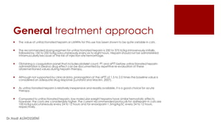 General treatment approach
 The value of unfractionated heparin or LMWHs for this use has been shown to be quite variable in cats.
 The recommended dosing regimen for unfractionated heparin is 250 to 375 IU/kg intravenously initially,
followed by 150 to 250 IU/kg subcutaneously every six to eight hours. Heparin should not be administered
intramuscularly because of the risk of injection site hemorrhage.
 Obtaining a coagulation panel that includes platelet count, PT and aPTT before unfractionated heparin
administration is ideal so drug effect can be documented by repetitive re-evaluation of these
aforementioned values during heparin therapy.
 Although not supported by clinical data, prolongation of the aPTT of 1.5 to 2.0 times the baseline value is
considered an adequate drug response (Lunsford and Mackin, 2007).
 As unfractionated heparin is relatively inexpensive and readily available, it is a good choice for acute
therapy.
 Compared to unfractionated heparin, low molecular weight heparins have similar hemostatic effects;
however, the costs are considerably higher. The current recommended protocols for dalteparin in cats are
100 IU/kg subcutaneously every 24 to 12 hours and for enoxaparin 1.5mg/kg SC every 24 to 12 hours,
respectively.
Dr.Hadi ALİHOSSEİNİ
 