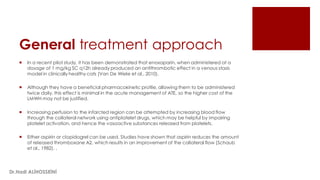 General treatment approach
 In a recent pilot study, it has been demonstrated that enoxaparin, when administered at a
dosage of 1 mg/kg SC q12h already produced an antithrombotic effect in a venous stasis
model in clinically healthy cats (Van De Wiele et al., 2010).
 Although they have a beneficial pharmacokinetic profile, allowing them to be administered
twice daily, this effect is minimal in the acute management of ATE, so the higher cost of the
LMWH may not be justified.
 Increasing perfusion to the infarcted region can be attempted by increasing blood flow
through the collateral network using antiplatelet drugs, which may be helpful by impairing
platelet activation, and hence the vasoactive substances released from platelets.
 Either aspirin or clopidogrel can be used. Studies have shown that aspirin reduces the amount
of released thromboxane A2, which results in an improvement of the collateral flow (Schaub
et al., 1982). ,
Dr.Hadi ALİHOSSEİNİ
 