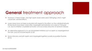 General treatment approach
 However, in these studies, very high aspirin doses were used (150mg/kg), which might
cause toxic adverse effects.
 Lower doses have not been evaluated with regard to the effect on the collateral network.
Similar results have been noted after clopidogrel administration at a dose of 75mg per
cat, due to inhibition of platelet activation and secondary reduction of serotonin release.
 An alternative approach is to use oral platelet inhibitors such as aspirin or clopidogrel from
the start, and not include heparin at all.
 Some clinicians use both aspirin and clopidogrel together as early as possible (Fuentes,
2012).
Dr.Hadi ALİHOSSEİNİ
 